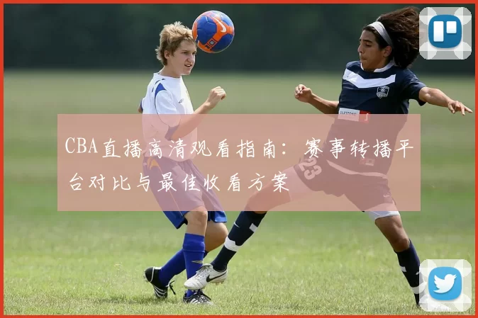 CBA直播高清观看指南:赛事转播平台对比与最佳收看方案