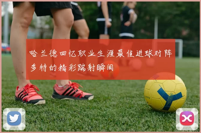 哈兰德回忆职业生涯最佳进球对阵多特的精彩踹射瞬间
