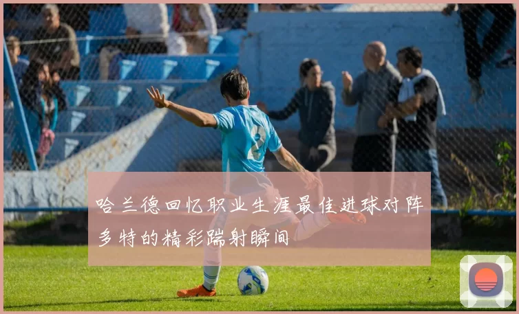 哈兰德回忆职业生涯最佳进球对阵多特的精彩踹射瞬间