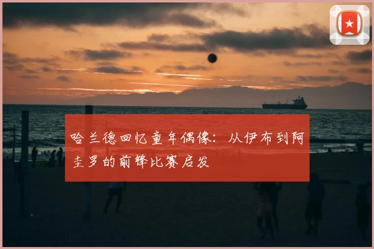 哈兰德回忆童年偶像：从伊布到阿圭罗的前锋比赛启发