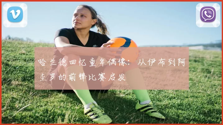 哈兰德回忆童年偶像:从伊布到阿圭罗的前锋比赛启发