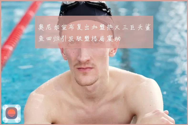 奥尼尔宣布复出加盟热火三巨头鲨鱼回归引发联盟格局震动