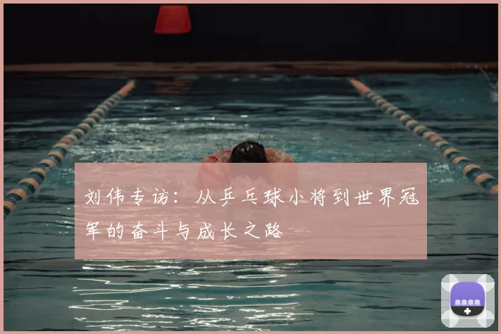 刘伟专访：从乒乓球小将到世界冠军的奋斗与成长之路