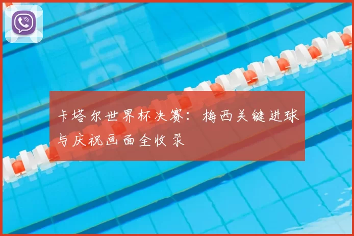 卡塔尔世界杯决赛：梅西关键进球与庆祝画面全收录