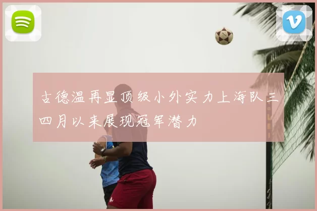 古德温再显顶级小外实力上海队三四月以来展现冠军潜力