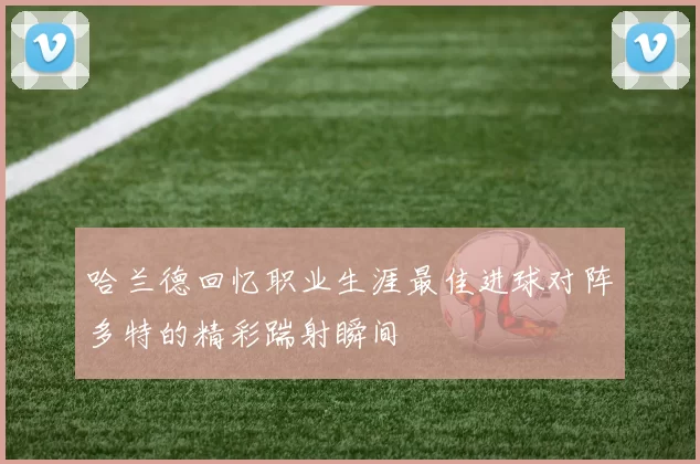 哈兰德回忆职业生涯最佳进球对阵多特的精彩踹射瞬间