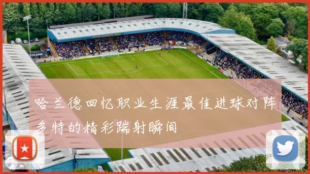 哈兰德回忆职业生涯最佳进球对阵多特的精彩踹射瞬间