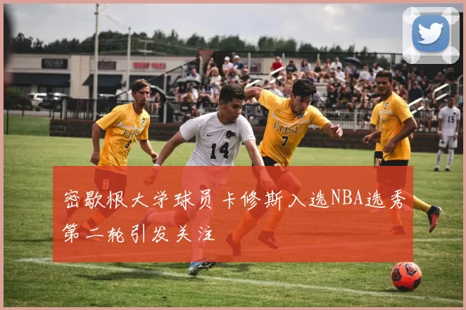 密歇根大学球员卡修斯入选NBA选秀第二轮引发关注