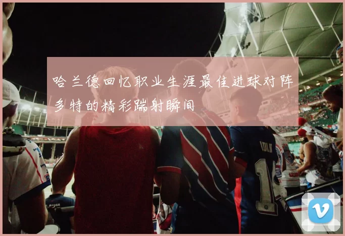哈兰德回忆职业生涯最佳进球对阵多特的精彩踹射瞬间