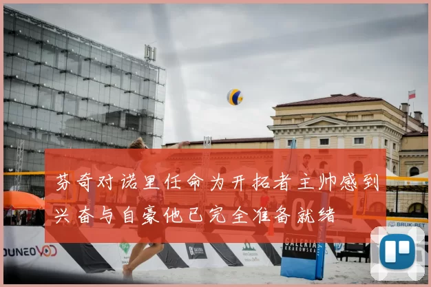 芬奇对诺里任命为开拓者主帅感到兴奋与自豪他已完全准备就绪