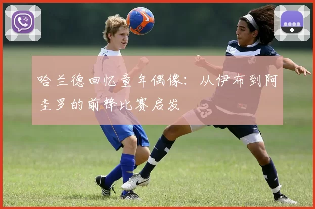哈兰德回忆童年偶像：从伊布到阿圭罗的前锋比赛启发