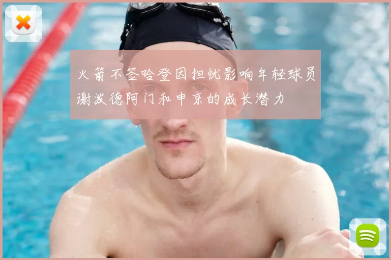 火箭不签哈登因担忧影响年轻球员谢泼德阿门和申京的成长潜力