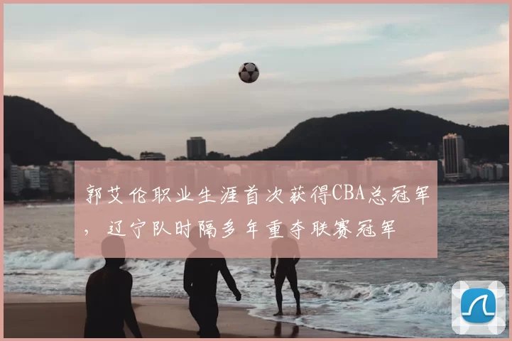 郭艾伦职业生涯首次获得CBA总冠军,辽宁队时隔多年重夺联赛冠军