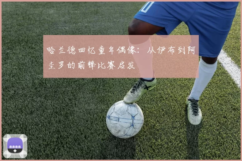 哈兰德回忆童年偶像:从伊布到阿圭罗的前锋比赛启发