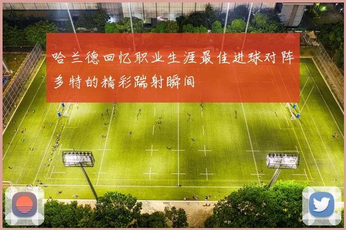 哈兰德回忆职业生涯最佳进球对阵多特的精彩踹射瞬间