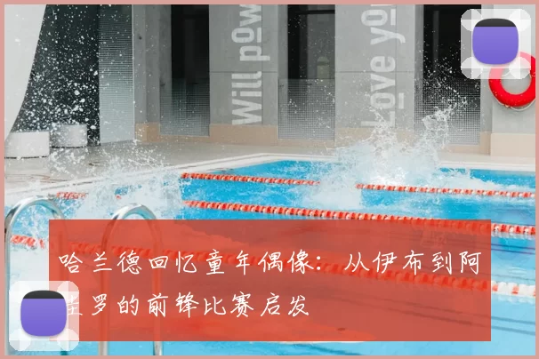 哈兰德回忆童年偶像:从伊布到阿圭罗的前锋比赛启发