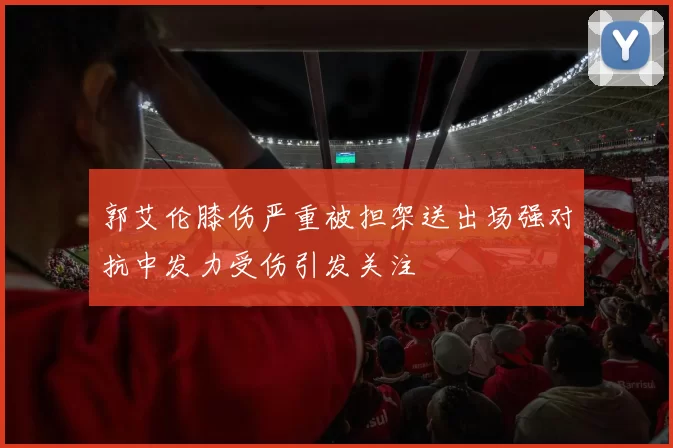 郭艾伦膝伤严重被担架送出场强对抗中发力受伤引发关注