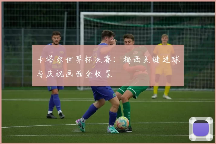 卡塔尔世界杯决赛：梅西关键进球与庆祝画面全收录
