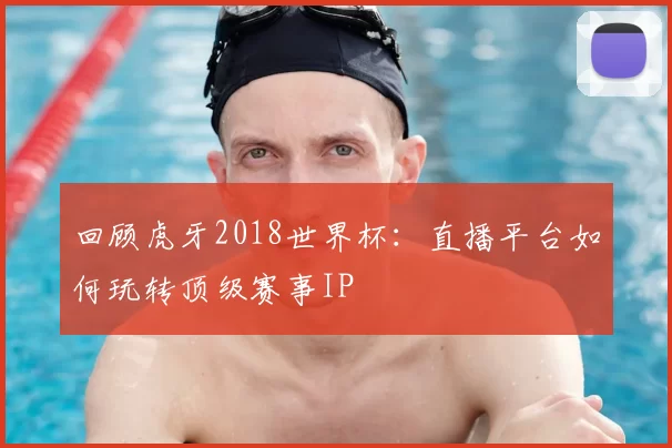 回顾虎牙2018世界杯:直播平台如何玩转顶级赛事IP