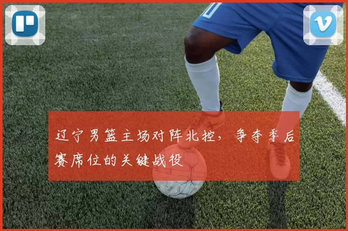 辽宁男篮主场对阵北控,争夺季后赛席位的关键战役