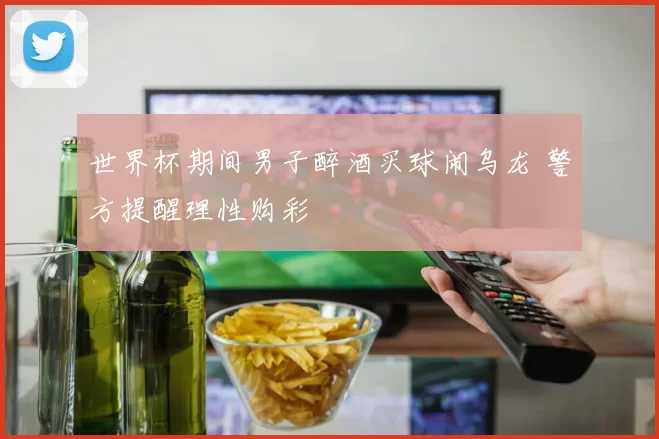 世界杯期间男子醉酒买球闹乌龙 警方提醒理性购彩
