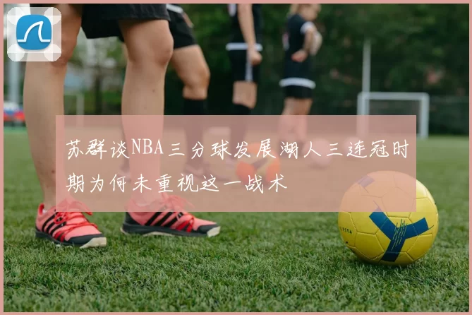苏群谈NBA三分球发展湖人三连冠时期为何未重视这一战术