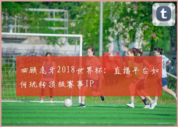 回顾虎牙2018世界杯:直播平台如何玩转顶级赛事IP
