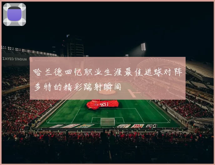 哈兰德回忆职业生涯最佳进球对阵多特的精彩踹射瞬间