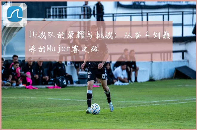 IG战队的荣耀与挑战：从奋斗到巅峰的Major赛之路