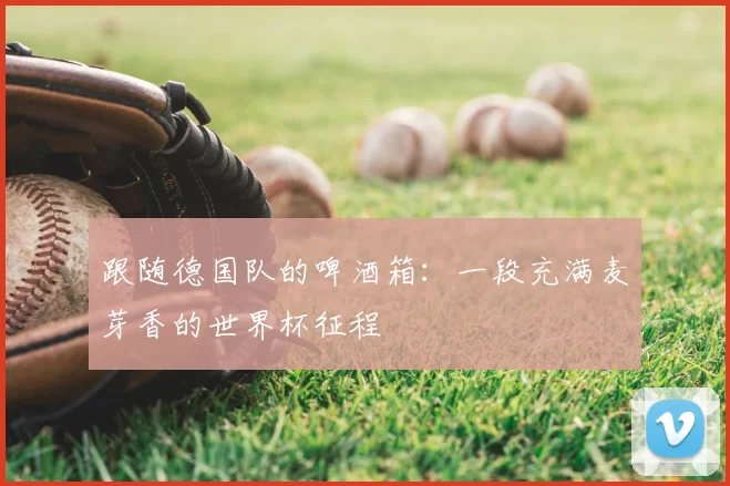 跟随德国队的啤酒箱：一段充满麦芽香的世界杯征程