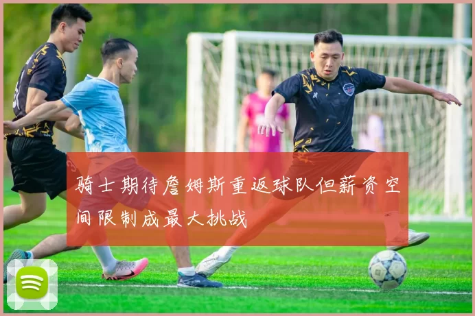 骑士期待詹姆斯重返球队但薪资空间限制成最大挑战