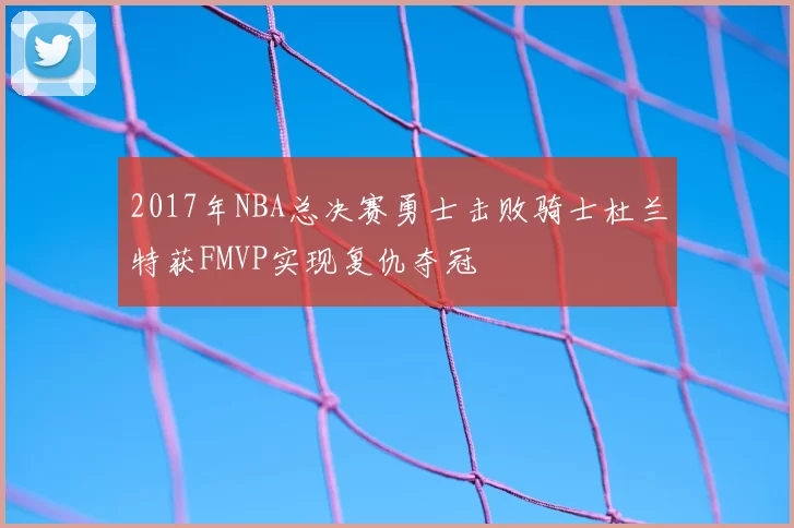 2017年NBA总决赛勇士击败骑士杜兰特获FMVP实现复仇夺冠