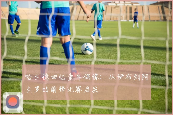 哈兰德回忆童年偶像:从伊布到阿圭罗的前锋比赛启发