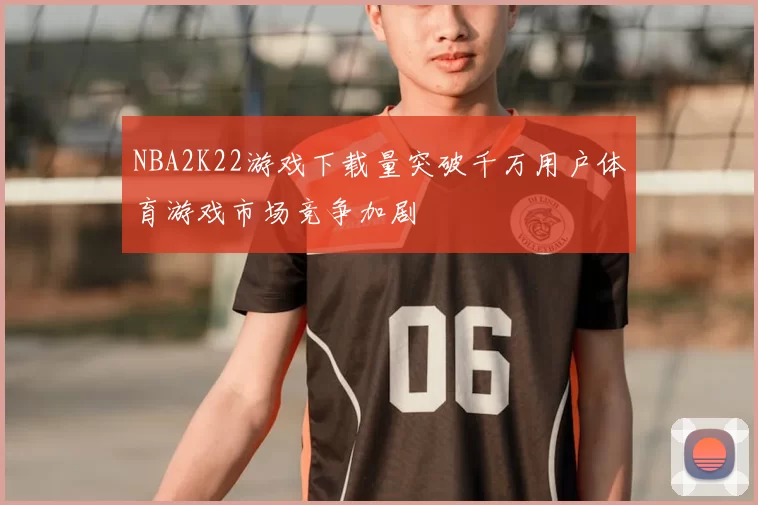 NBA2K22游戏下载量突破千万用户体育游戏市场竞争加剧