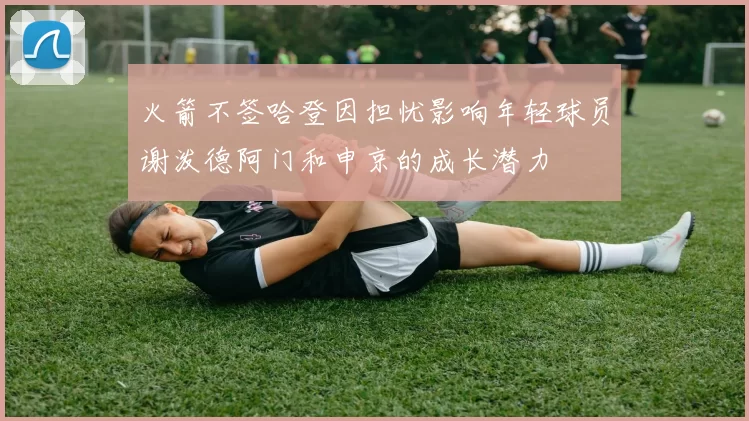 火箭不签哈登因担忧影响年轻球员谢泼德阿门和申京的成长潜力