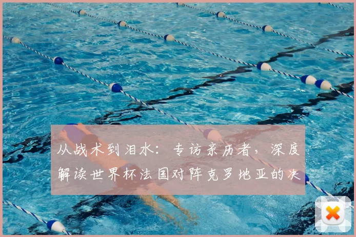 从战术到泪水:专访亲历者,深度解读世界杯法国对阵克罗地亚的决赛之夜