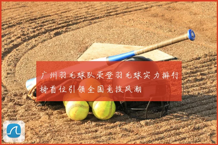 广州羽毛球队荣登羽毛球实力排行榜首位引领全国竞技风潮