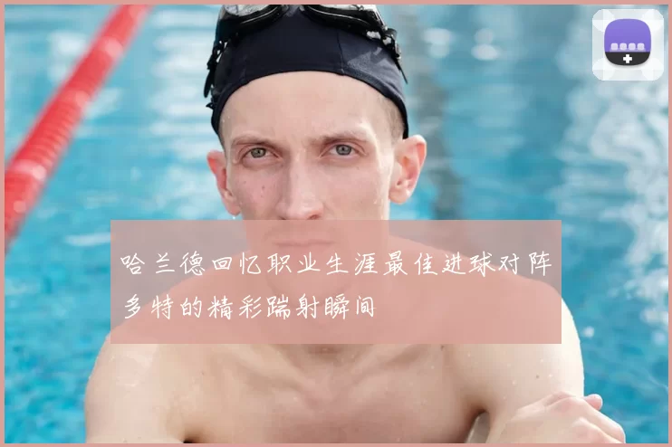哈兰德回忆职业生涯最佳进球对阵多特的精彩踹射瞬间