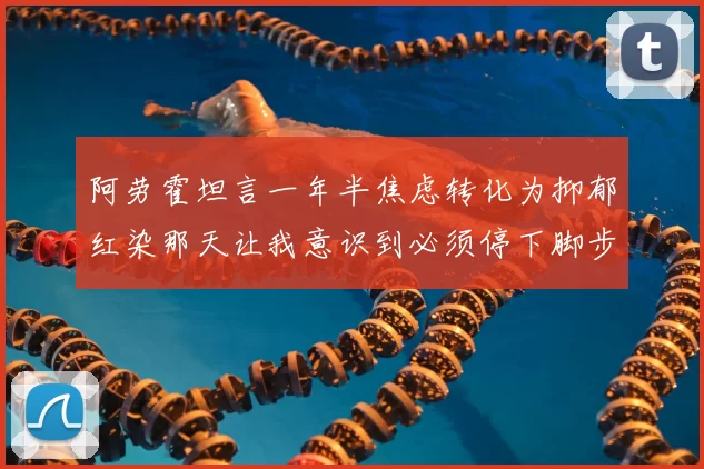 阿劳霍坦言一年半焦虑转化为抑郁红染那天让我意识到必须停下脚步