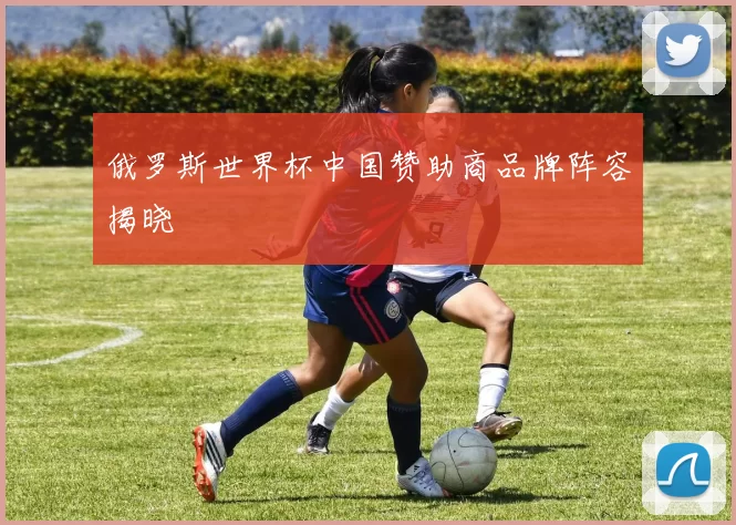 俄罗斯世界杯中国赞助商品牌阵容揭晓