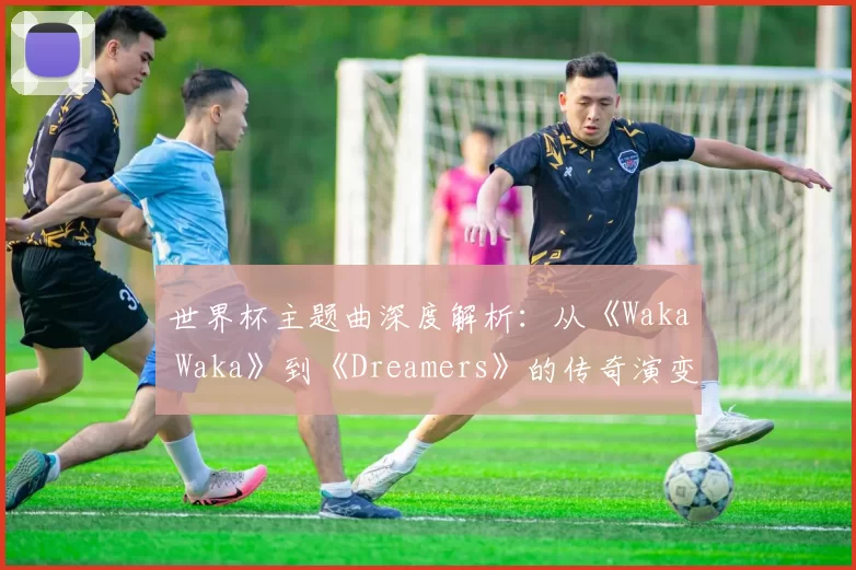 世界杯主题曲深度解析：从《Waka Waka》到《Dreamers》的传奇演变