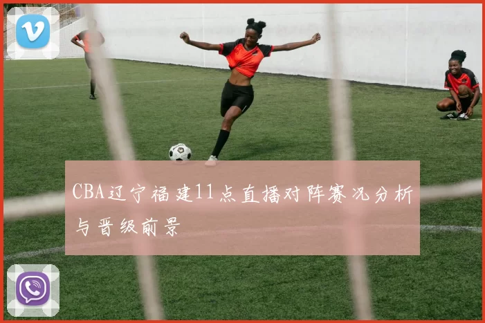 CBA辽宁福建11点直播对阵赛况分析与晋级前景