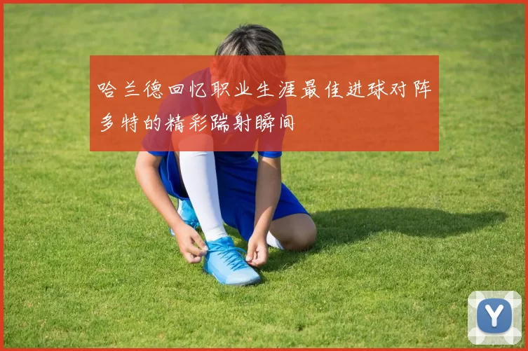 哈兰德回忆职业生涯最佳进球对阵多特的精彩踹射瞬间