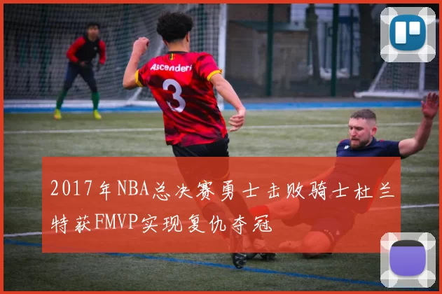 2017年NBA总决赛勇士击败骑士杜兰特获FMVP实现复仇夺冠