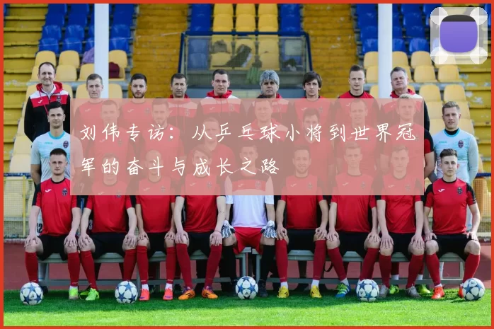 刘伟专访:从乒乓球小将到世界冠军的奋斗与成长之路