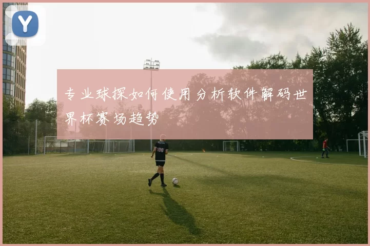专业球探如何使用分析软件解码世界杯赛场趋势