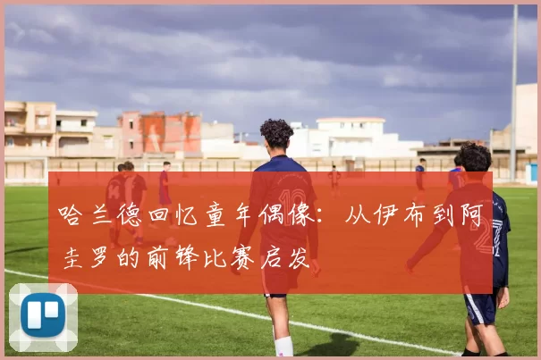 哈兰德回忆童年偶像：从伊布到阿圭罗的前锋比赛启发