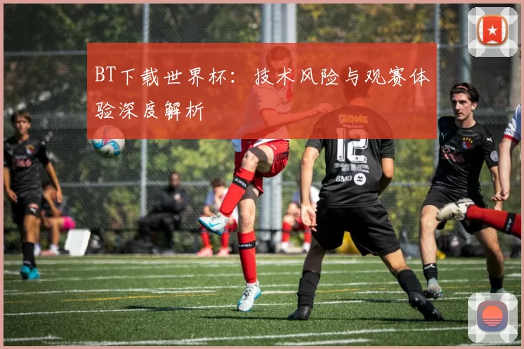 BT下载世界杯:技术风险与观赛体验深度解析