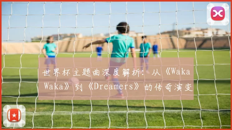 世界杯主题曲深度解析:从《Waka Waka》到《Dreamers》的传奇演变