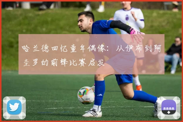 哈兰德回忆童年偶像:从伊布到阿圭罗的前锋比赛启发